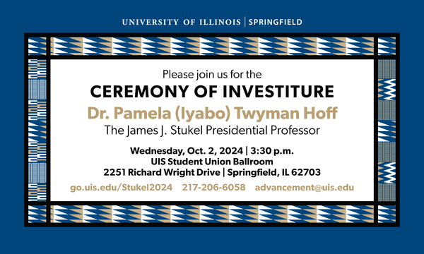 Blue border with “University of Illinois Springfield” at the top in white text. Black border and alternating triangle and line patterns in blue, gold and white. Main text box over a white background: “Please join us for the Ceremony of Investiture, Dr. Pamela (Iyabo) Twyman Hoff, The James J. Stukel Professor, Wednesday, Oct. 2, 2024 3:30 pm, UIS Student Union Ballroom, 2251 Richard Wright Dr., Springfield, IL 62703, go.uis.edu/Stukel2024 217-206-6058 advancement@uis.edu"